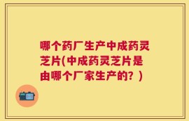 哪个药厂生产中成药灵芝片(中成药灵芝片是由哪个厂家生产的？)