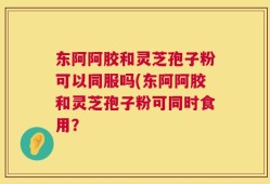 东阿阿胶和灵芝孢子粉可以同服吗(东阿阿胶和灵芝孢子粉可同时食用？