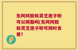 东阿阿胶和灵芝孢子粉可以同服吗(东阿阿胶和灵芝孢子粉可同时食用？