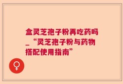 盒灵芝孢子粉再吃药吗_“灵芝孢子粉与药物搭配使用指南”