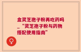 盒灵芝孢子粉再吃药吗_“灵芝孢子粉与药物搭配使用指南”
