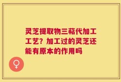 灵芝提取物三萜代加工工艺？加工过的灵芝还能有原本的作用吗