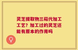 灵芝提取物三萜代加工工艺？加工过的灵芝还能有原本的作用吗