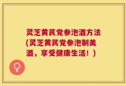 灵芝黄芪党参泡酒方法(灵芝黄芪党参泡制美酒，享受健康生活！)