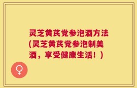 灵芝黄芪党参泡酒方法(灵芝黄芪党参泡制美酒，享受健康生活！)