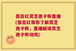 张百红灵芝孢子粉直播(张百红带你了解灵芝孢子粉，直播解读灵芝孢子粉功效)