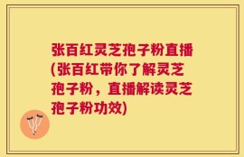 张百红灵芝孢子粉直播(张百红带你了解灵芝孢子粉，直播解读灵芝孢子粉功效)