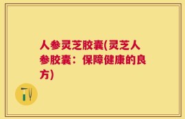 人参灵芝胶囊(灵芝人参胶囊：保障健康的良方)