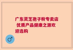 广东灵芝孢子粉专卖店 优质产品健康之源欢迎选购