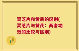 灵芝片和黄芪的区别(灵芝片与黄芪：两者功效的比较与区别)