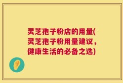 灵芝孢子粉店的用量(灵芝孢子粉用量建议，健康生活的必备之选)