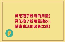 灵芝孢子粉店的用量(灵芝孢子粉用量建议，健康生活的必备之选)
