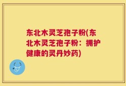 东北木灵芝孢子粉(东北木灵芝孢子粉：拥护健康的灵丹妙药)