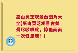 巫山灵芝观景台图片大全(巫山灵芝观景台美景尽收眼底，惊艳画面一次性呈现！)