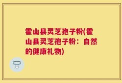 霍山县灵芝孢子粉(霍山县灵芝孢子粉：自然的健康礼物)
