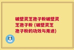 破壁灵芝孢子粉破壁灵芝孢子粉 (破壁灵芝孢子粉的功效与用途)