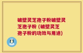 破壁灵芝孢子粉破壁灵芝孢子粉 (破壁灵芝孢子粉的功效与用途)