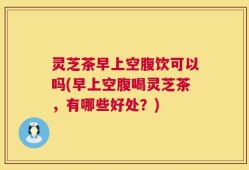 灵芝茶早上空腹饮可以吗(早上空腹喝灵芝茶，有哪些好处？)