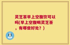 灵芝茶早上空腹饮可以吗(早上空腹喝灵芝茶，有哪些好处？)