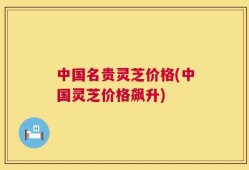 中国名贵灵芝价格(中国灵芝价格飙升)