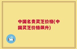 中国名贵灵芝价格(中国灵芝价格飙升)