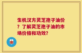 生机汉方灵芝孢子油价？了解灵芝孢子油的市场价格和功效？