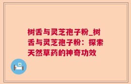 树舌与灵芝孢子粉_树舌与灵芝孢子粉：探索天然草药的神奇功效
