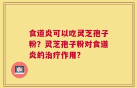食道炎可以吃灵芝孢子粉？灵芝孢子粉对食道炎的治疗作用？