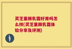 灵芝童颜乳霜好用吗怎么样(灵芝童颜乳霜体验分享及评测)