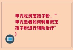 甲亢吃灵芝孢子粉_“甲亢患者如何利用灵芝孢子粉进行辅助治疗”)