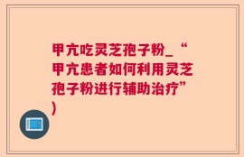 甲亢吃灵芝孢子粉_“甲亢患者如何利用灵芝孢子粉进行辅助治疗”)