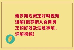 俄罗斯吃灵芝好吗视频讲解(俄罗斯人食用灵芝的好处及注意事项，详解视频)