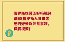 俄罗斯吃灵芝好吗视频讲解(俄罗斯人食用灵芝的好处及注意事项，详解视频)