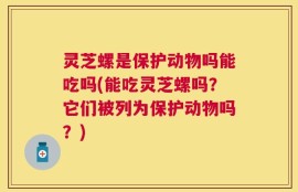 灵芝螺是保护动物吗能吃吗(能吃灵芝螺吗？它们被列为保护动物吗？)