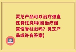 灵芝产品可以治疗强直性脊柱炎吗(能治疗强直性脊柱炎吗？灵芝产品或许有答案)