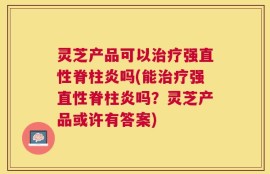 灵芝产品可以治疗强直性脊柱炎吗(能治疗强直性脊柱炎吗？灵芝产品或许有答案)
