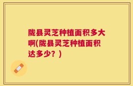 陇县灵芝种植面积多大啊(陇县灵芝种植面积达多少？)
