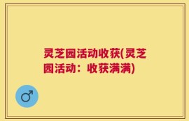 灵芝园活动收获(灵芝园活动：收获满满)