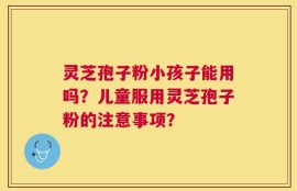 灵芝孢子粉小孩子能用吗？儿童服用灵芝孢子粉的注意事项？