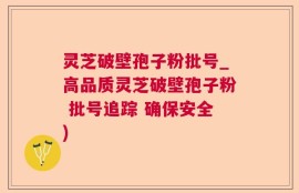 灵芝破壁孢子粉批号_高品质灵芝破壁孢子粉 批号追踪 确保安全)