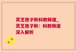 灵芝孢子粉科教频道_灵芝孢子粉：科教频道深入解析