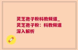 灵芝孢子粉科教频道_灵芝孢子粉：科教频道深入解析