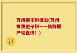 苏州孢子粉批发(苏州批发孢子粉——新鲜原产地直供！)
