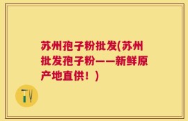 苏州孢子粉批发(苏州批发孢子粉——新鲜原产地直供！)