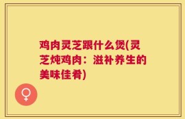 鸡肉灵芝跟什么煲(灵芝炖鸡肉：滋补养生的美味佳肴)