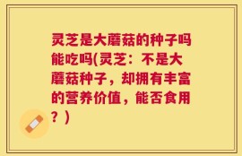 灵芝是大蘑菇的种子吗能吃吗(灵芝：不是大蘑菇种子，却拥有丰富的营养价值，能否食用？)