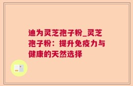 迪为灵芝孢子粉_灵芝孢子粉：提升免疫力与健康的天然选择