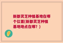 新都灵芝种植基地在哪个位置(新都灵芝种植基地地点在哪？)