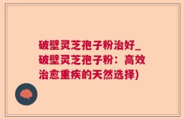 破壁灵芝孢子粉治好_破壁灵芝孢子粉：高效治愈重疾的天然选择)