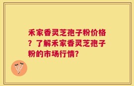 禾家香灵芝孢子粉价格？了解禾家香灵芝孢子粉的市场行情？